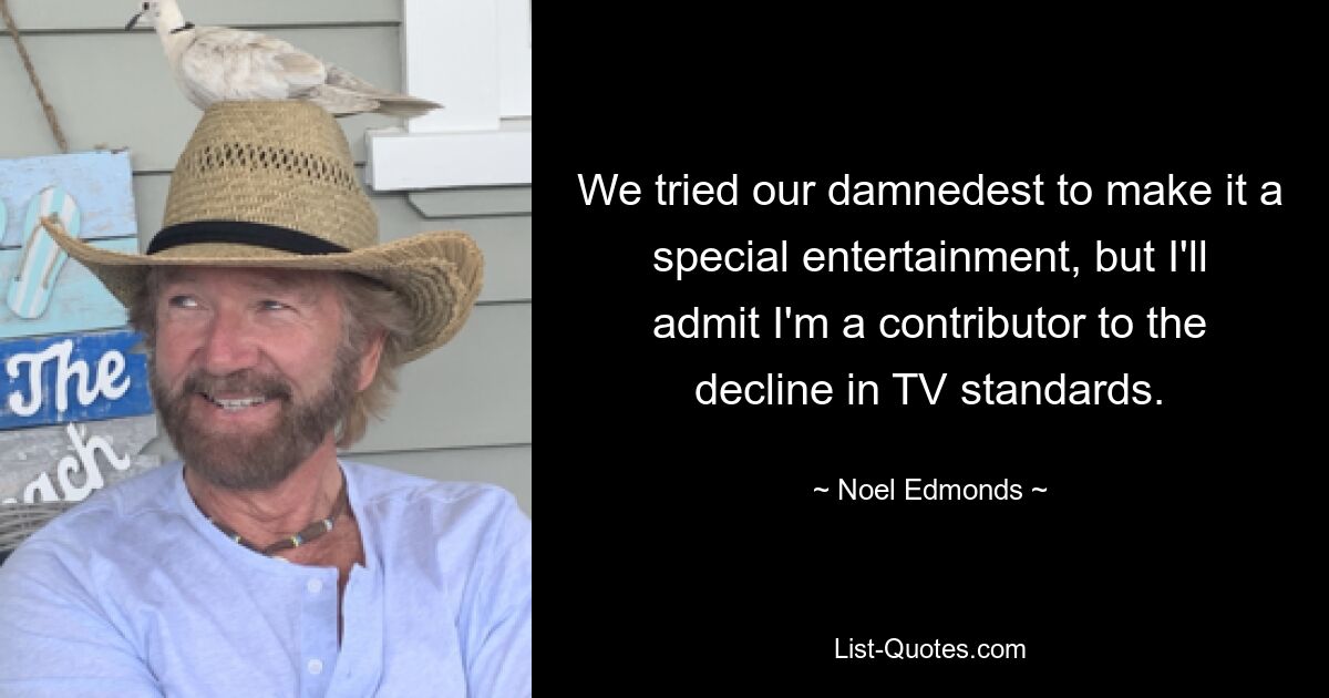 We tried our damnedest to make it a special entertainment, but I'll admit I'm a contributor to the decline in TV standards. — © Noel Edmonds