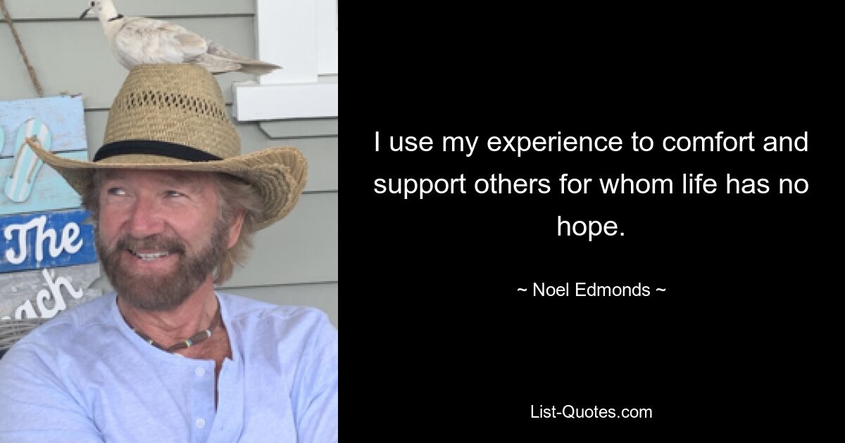 I use my experience to comfort and support others for whom life has no hope. — © Noel Edmonds