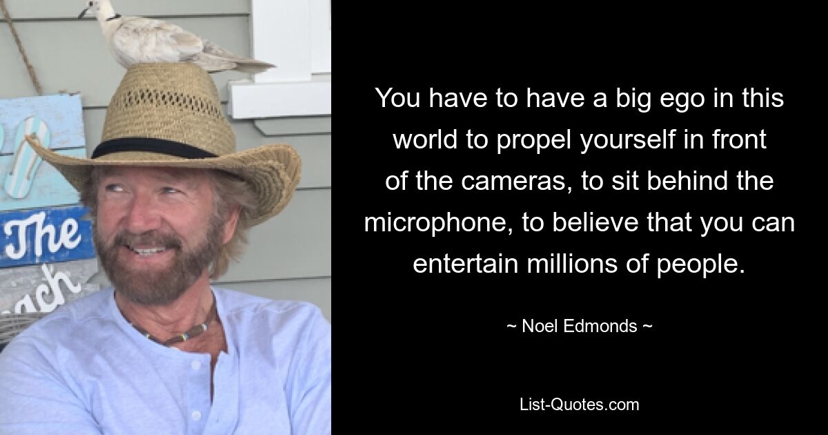 You have to have a big ego in this world to propel yourself in front of the cameras, to sit behind the microphone, to believe that you can entertain millions of people. — © Noel Edmonds