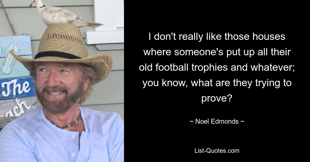 I don't really like those houses where someone's put up all their old football trophies and whatever; you know, what are they trying to prove? — © Noel Edmonds