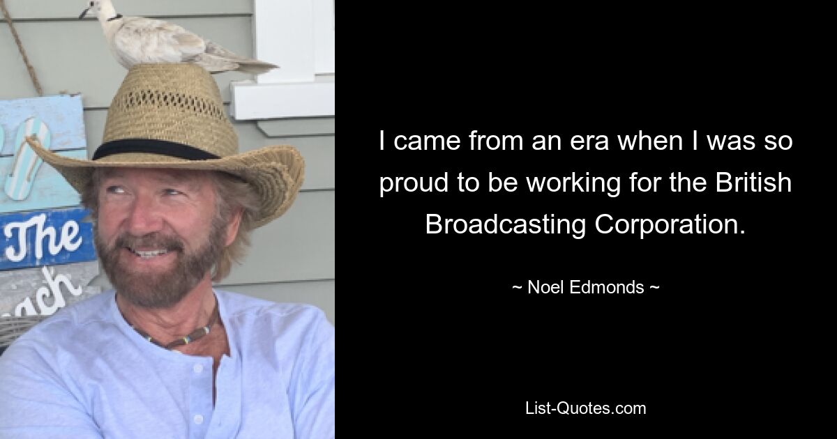 I came from an era when I was so proud to be working for the British Broadcasting Corporation. — © Noel Edmonds