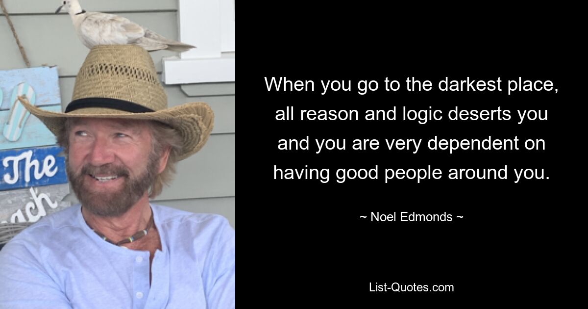 When you go to the darkest place, all reason and logic deserts you and you are very dependent on having good people around you. — © Noel Edmonds