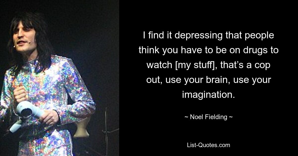 I find it depressing that people think you have to be on drugs to watch [my stuff], that’s a cop out, use your brain, use your imagination. — © Noel Fielding