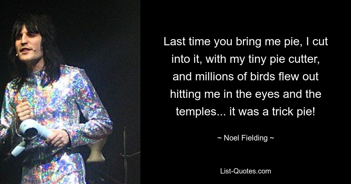 Last time you bring me pie, I cut into it, with my tiny pie cutter, and millions of birds flew out hitting me in the eyes and the temples... it was a trick pie! — © Noel Fielding