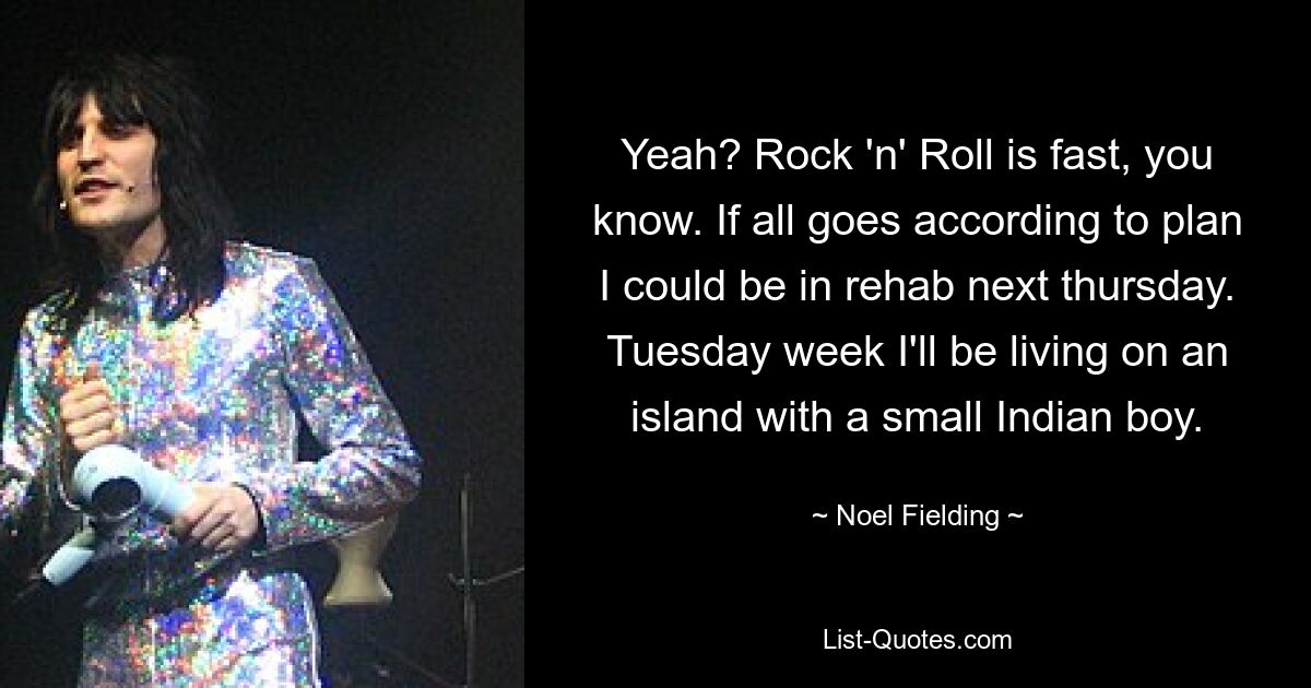 Yeah? Rock 'n' Roll is fast, you know. If all goes according to plan I could be in rehab next thursday. Tuesday week I'll be living on an island with a small Indian boy. — © Noel Fielding