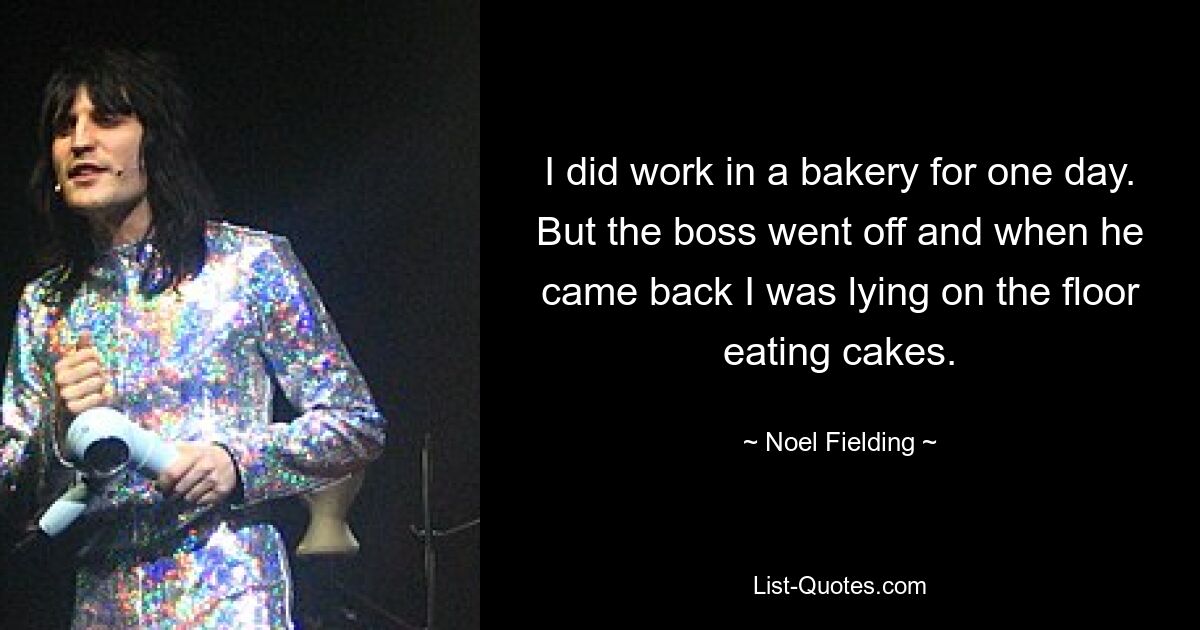 I did work in a bakery for one day. But the boss went off and when he came back I was lying on the floor eating cakes. — © Noel Fielding