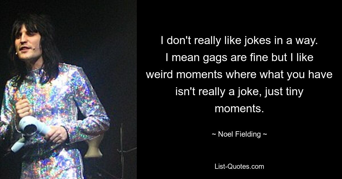 I don't really like jokes in a way. I mean gags are fine but I like weird moments where what you have isn't really a joke, just tiny moments. — © Noel Fielding