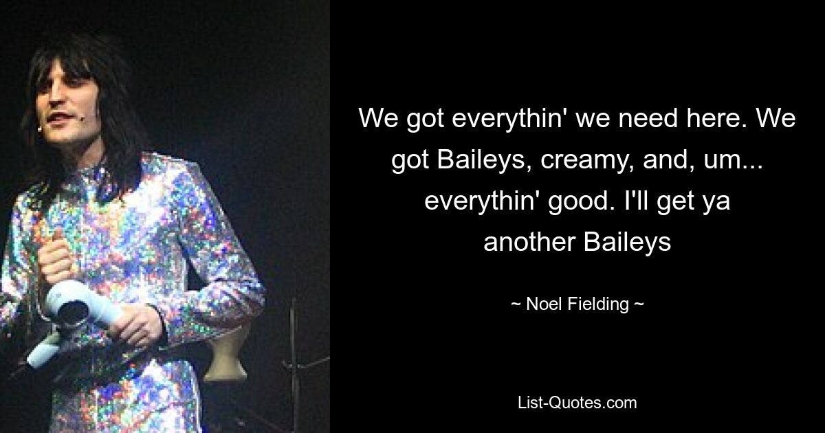 We got everythin' we need here. We got Baileys, creamy, and, um... everythin' good. I'll get ya another Baileys — © Noel Fielding