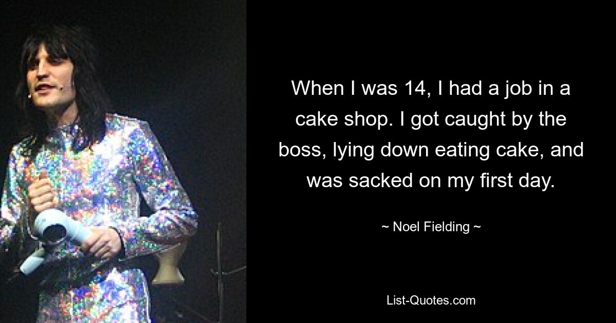 When I was 14, I had a job in a cake shop. I got caught by the boss, lying down eating cake, and was sacked on my first day. — © Noel Fielding