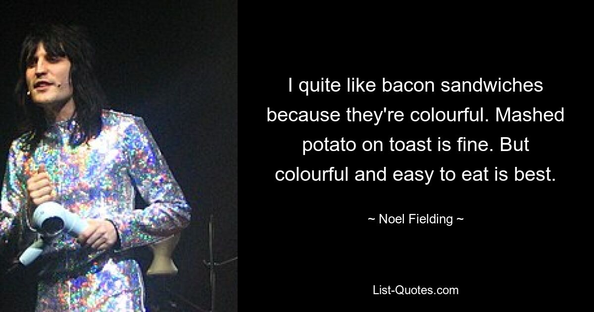 I quite like bacon sandwiches because they're colourful. Mashed potato on toast is fine. But colourful and easy to eat is best. — © Noel Fielding