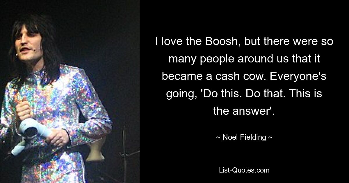 I love the Boosh, but there were so many people around us that it became a cash cow. Everyone's going, 'Do this. Do that. This is the answer'. — © Noel Fielding