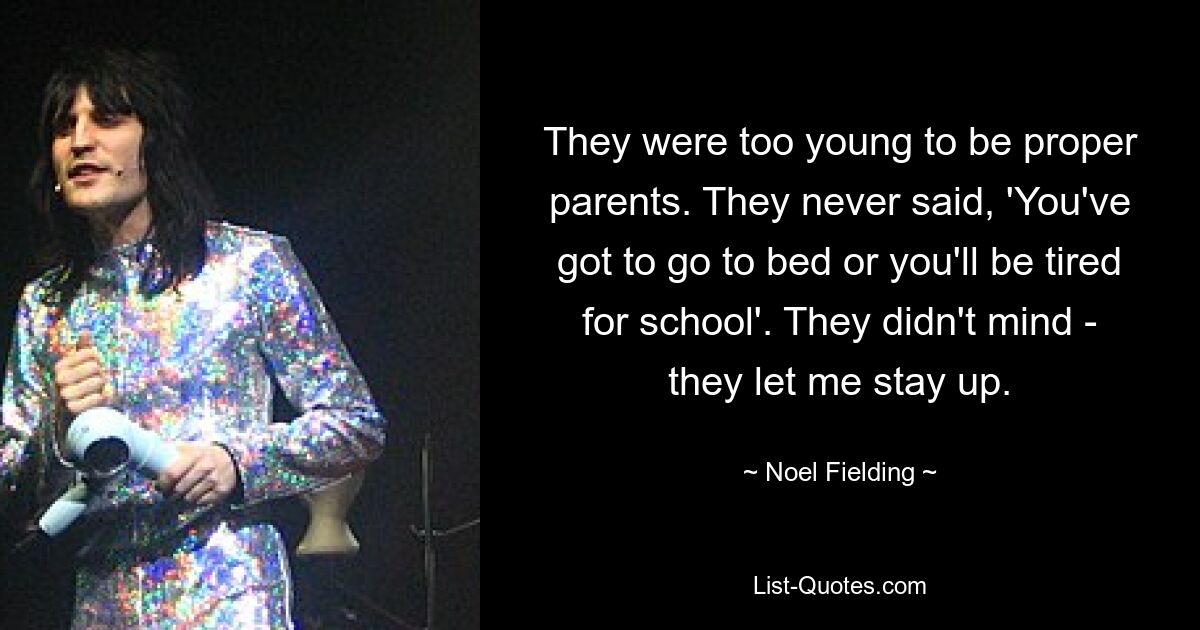 They were too young to be proper parents. They never said, 'You've got to go to bed or you'll be tired for school'. They didn't mind - they let me stay up. — © Noel Fielding