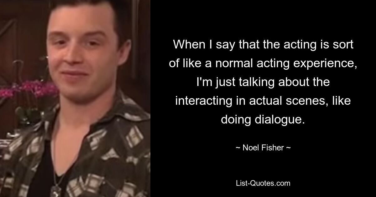 When I say that the acting is sort of like a normal acting experience, I'm just talking about the interacting in actual scenes, like doing dialogue. — © Noel Fisher