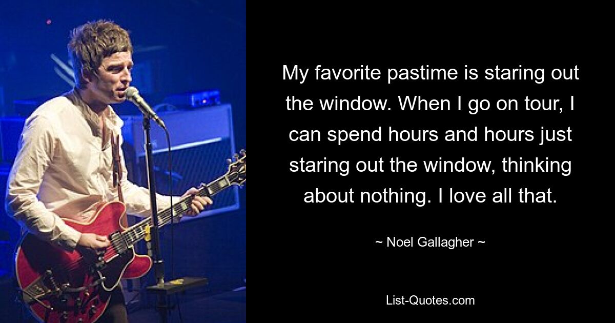 My favorite pastime is staring out the window. When I go on tour, I can spend hours and hours just staring out the window, thinking about nothing. I love all that. — © Noel Gallagher