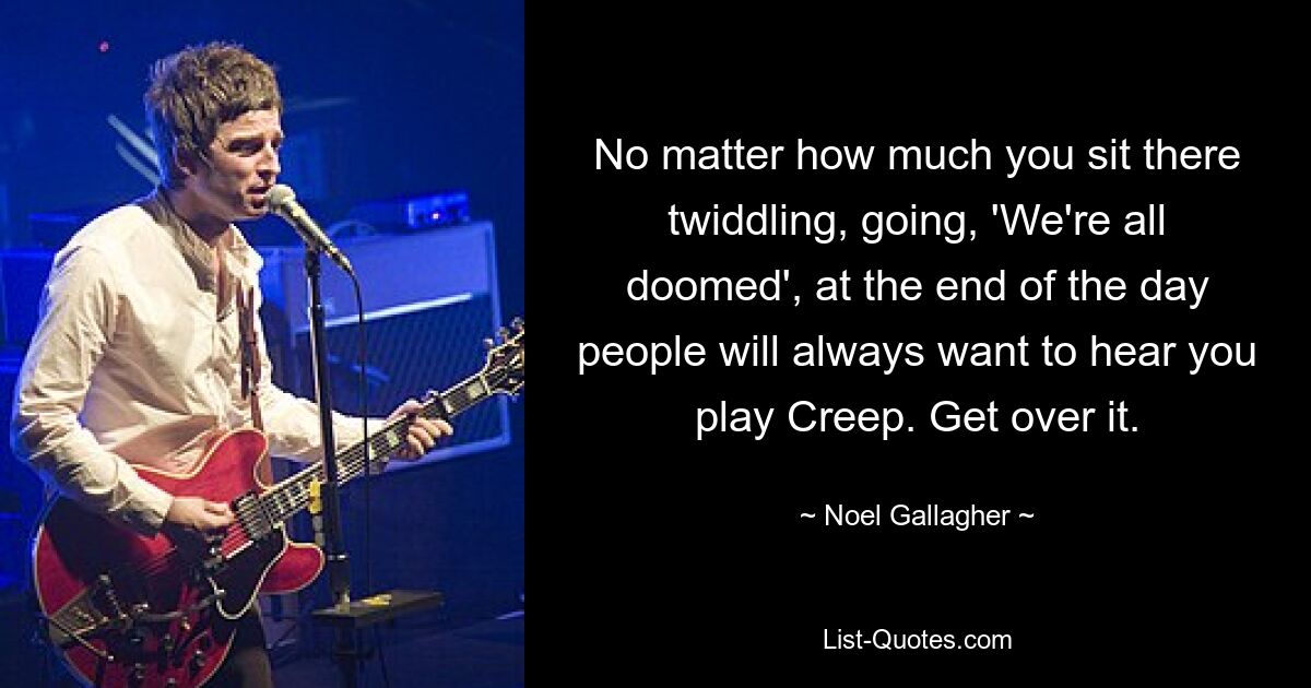 No matter how much you sit there twiddling, going, 'We're all doomed', at the end of the day people will always want to hear you play Creep. Get over it. — © Noel Gallagher