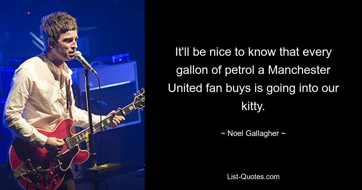 It'll be nice to know that every gallon of petrol a Manchester United fan buys is going into our kitty. — © Noel Gallagher