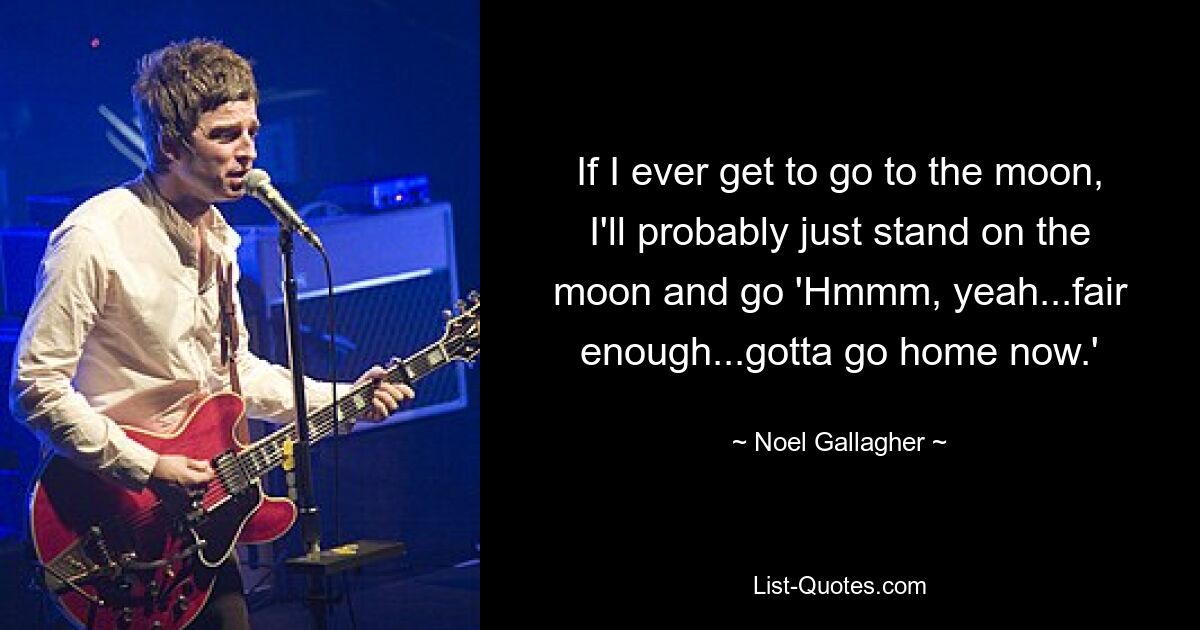 If I ever get to go to the moon, I'll probably just stand on the moon and go 'Hmmm, yeah...fair enough...gotta go home now.' — © Noel Gallagher