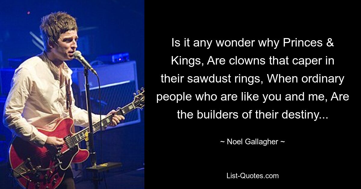 Is it any wonder why Princes & Kings, Are clowns that caper in their sawdust rings, When ordinary people who are like you and me, Are the builders of their destiny... — © Noel Gallagher