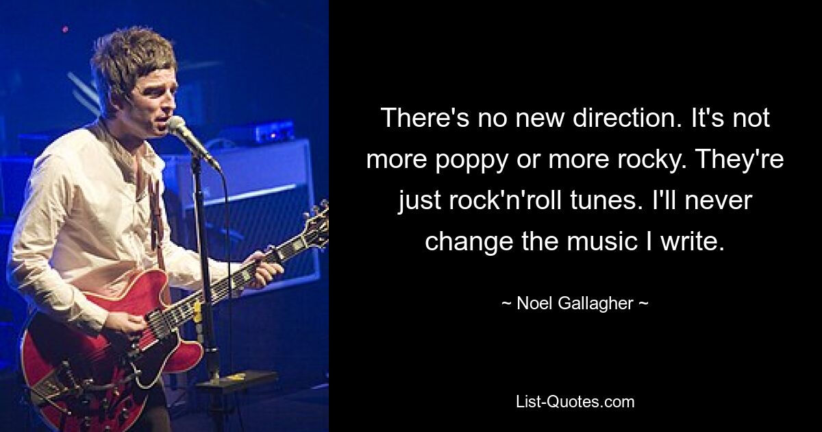 There's no new direction. It's not more poppy or more rocky. They're just rock'n'roll tunes. I'll never change the music I write. — © Noel Gallagher