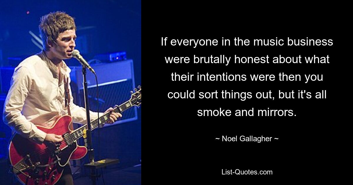 If everyone in the music business were brutally honest about what their intentions were then you could sort things out, but it's all smoke and mirrors. — © Noel Gallagher