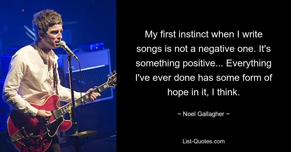 My first instinct when I write songs is not a negative one. It's something positive... Everything I've ever done has some form of hope in it, I think. — © Noel Gallagher