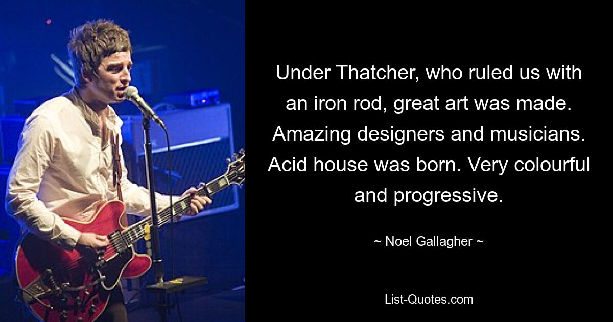 Under Thatcher, who ruled us with an iron rod, great art was made. Amazing designers and musicians. Acid house was born. Very colourful and progressive. — © Noel Gallagher