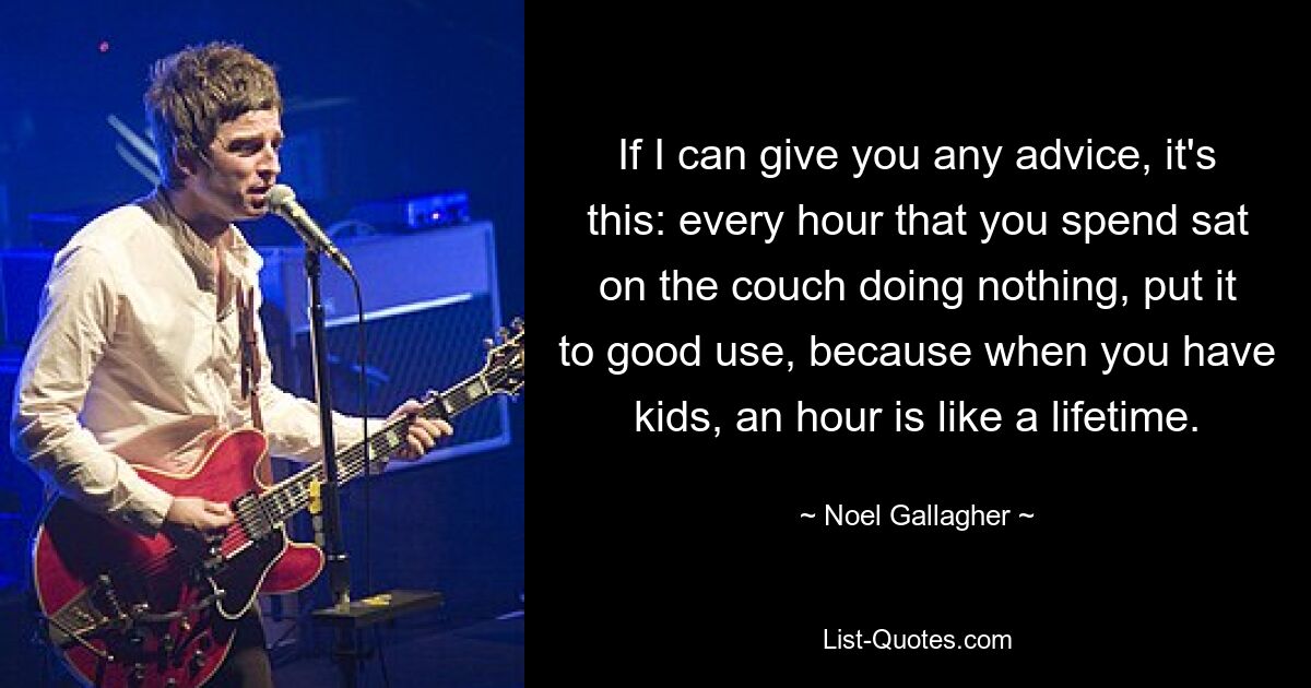 If I can give you any advice, it's this: every hour that you spend sat on the couch doing nothing, put it to good use, because when you have kids, an hour is like a lifetime. — © Noel Gallagher