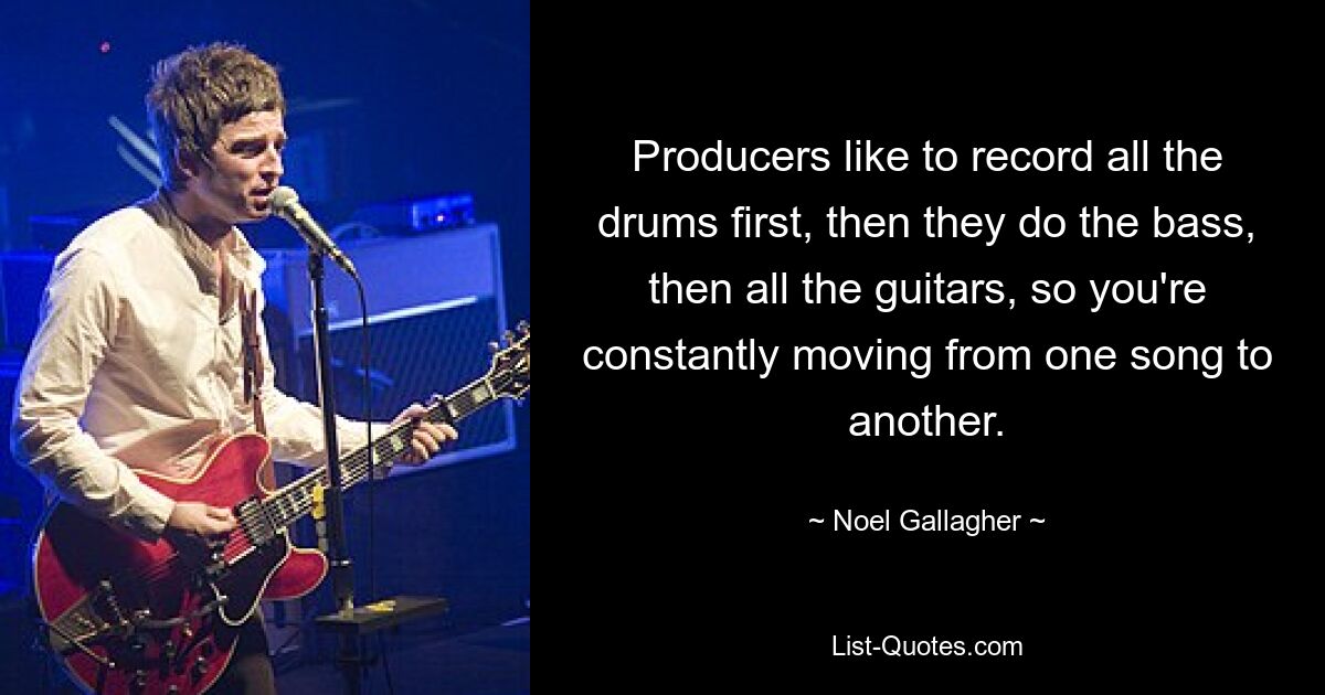 Producers like to record all the drums first, then they do the bass, then all the guitars, so you're constantly moving from one song to another. — © Noel Gallagher