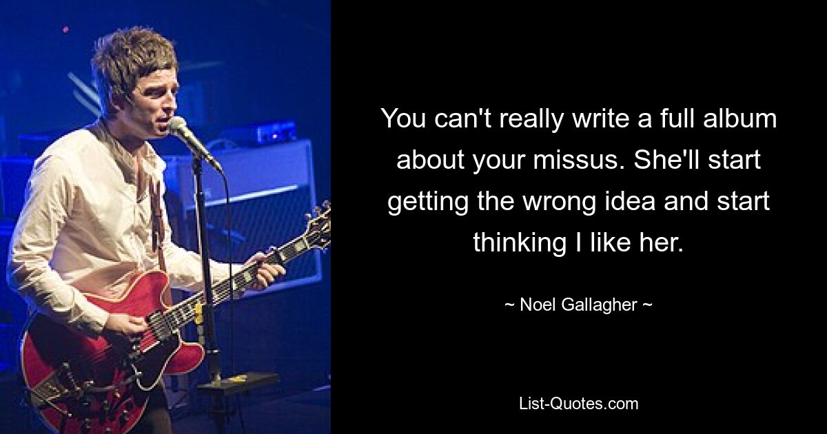 You can't really write a full album about your missus. She'll start getting the wrong idea and start thinking I like her. — © Noel Gallagher