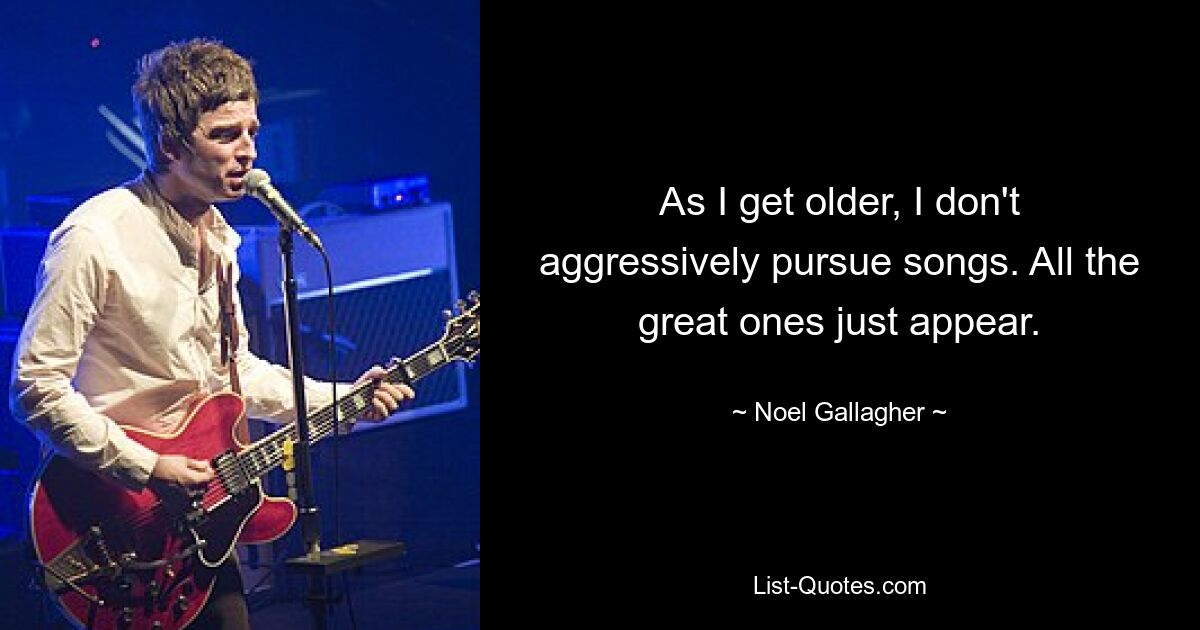 As I get older, I don't aggressively pursue songs. All the great ones just appear. — © Noel Gallagher