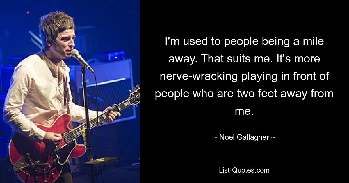 I'm used to people being a mile away. That suits me. It's more nerve-wracking playing in front of people who are two feet away from me. — © Noel Gallagher