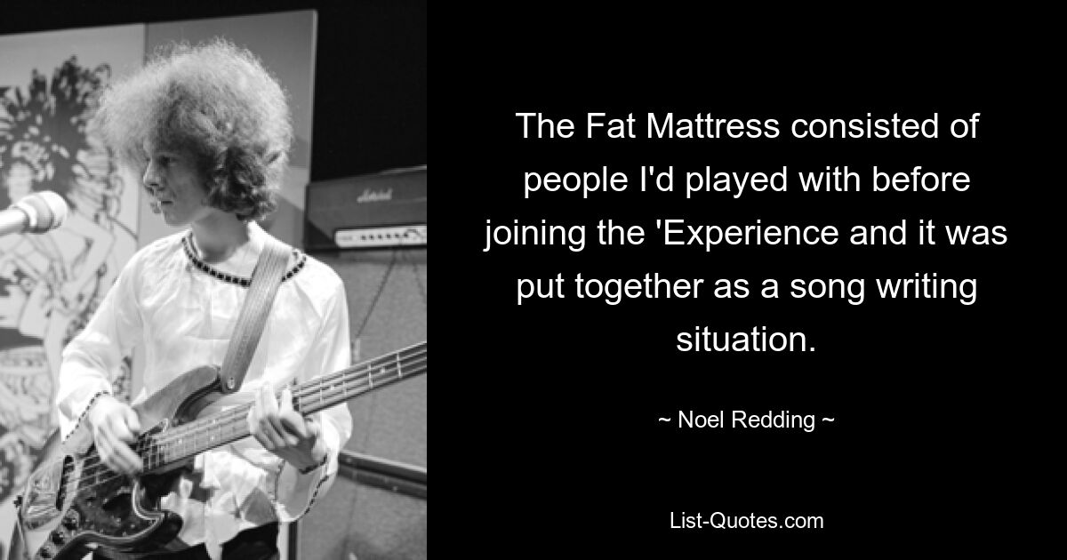 The Fat Mattress consisted of people I'd played with before joining the 'Experience and it was put together as a song writing situation. — © Noel Redding