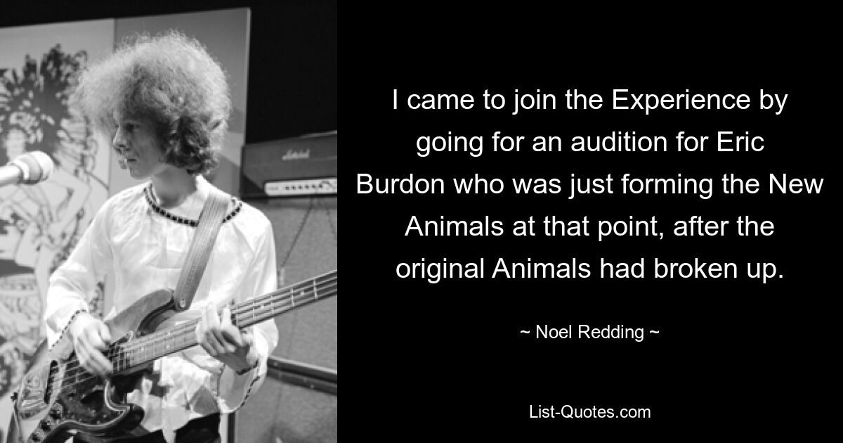 I came to join the Experience by going for an audition for Eric Burdon who was just forming the New Animals at that point, after the original Animals had broken up. — © Noel Redding