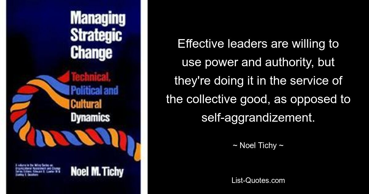 Effective leaders are willing to use power and authority, but they're doing it in the service of the collective good, as opposed to self-aggrandizement. — © Noel Tichy