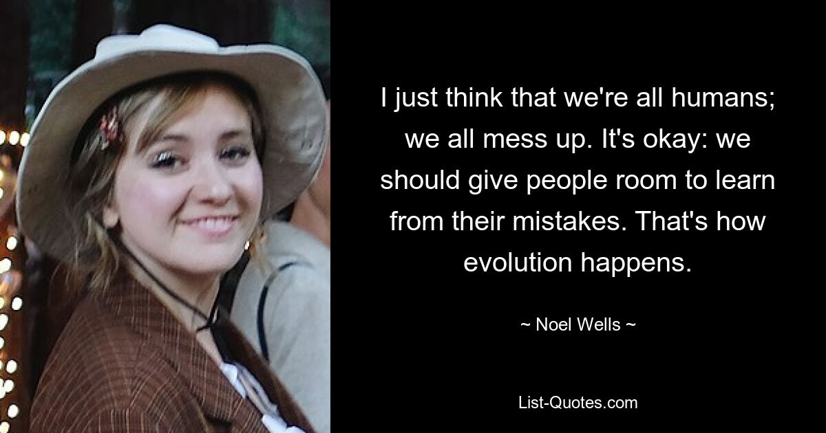 I just think that we're all humans; we all mess up. It's okay: we should give people room to learn from their mistakes. That's how evolution happens. — © Noel Wells