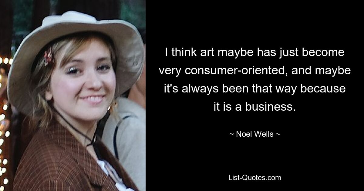 I think art maybe has just become very consumer-oriented, and maybe it's always been that way because it is a business. — © Noel Wells