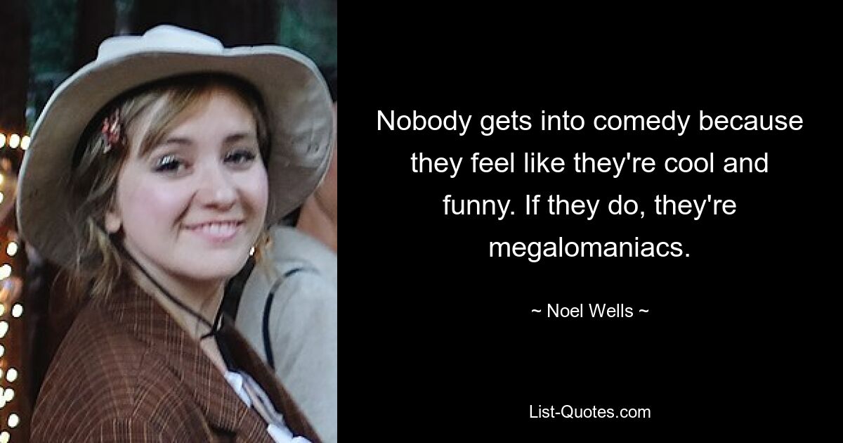 Nobody gets into comedy because they feel like they're cool and funny. If they do, they're megalomaniacs. — © Noel Wells