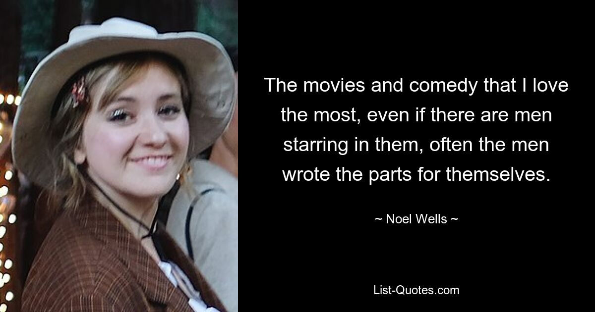 The movies and comedy that I love the most, even if there are men starring in them, often the men wrote the parts for themselves. — © Noel Wells