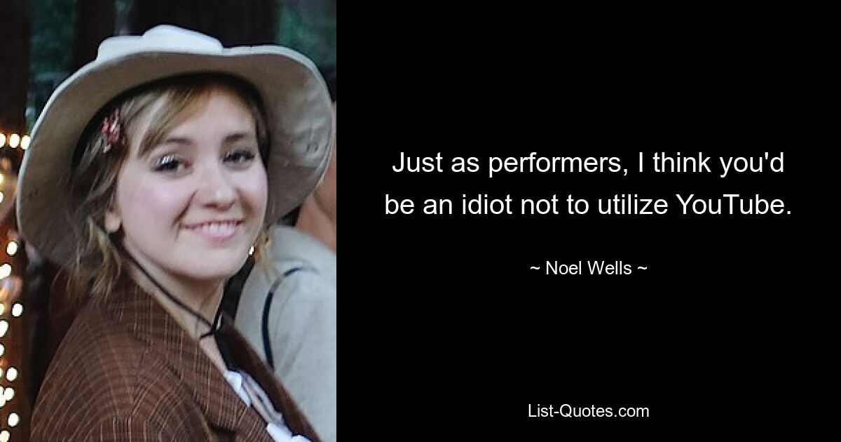 Just as performers, I think you'd be an idiot not to utilize YouTube. — © Noel Wells