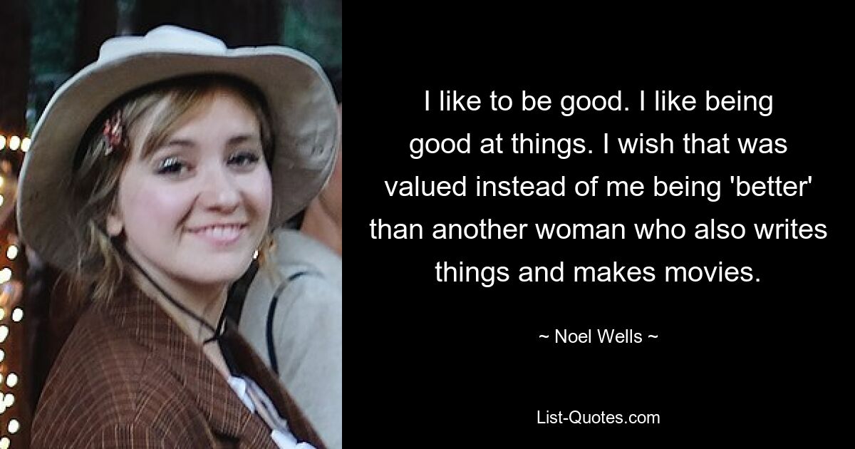 I like to be good. I like being good at things. I wish that was valued instead of me being 'better' than another woman who also writes things and makes movies. — © Noel Wells