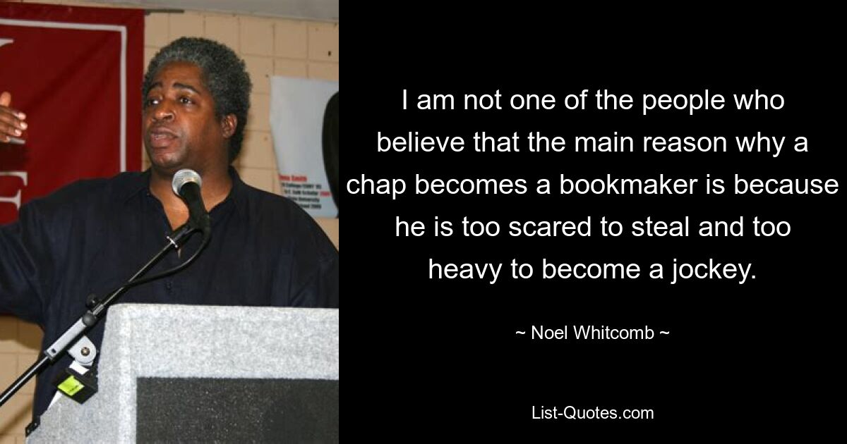 I am not one of the people who believe that the main reason why a chap becomes a bookmaker is because he is too scared to steal and too heavy to become a jockey. — © Noel Whitcomb