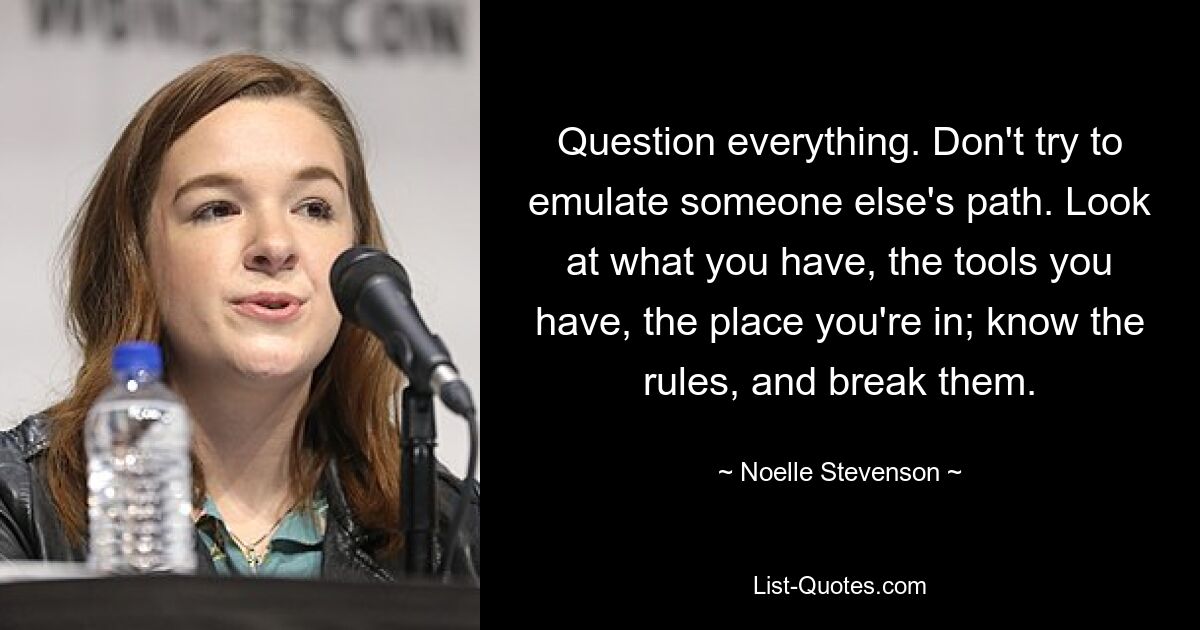 Question everything. Don't try to emulate someone else's path. Look at what you have, the tools you have, the place you're in; know the rules, and break them. — © Noelle Stevenson