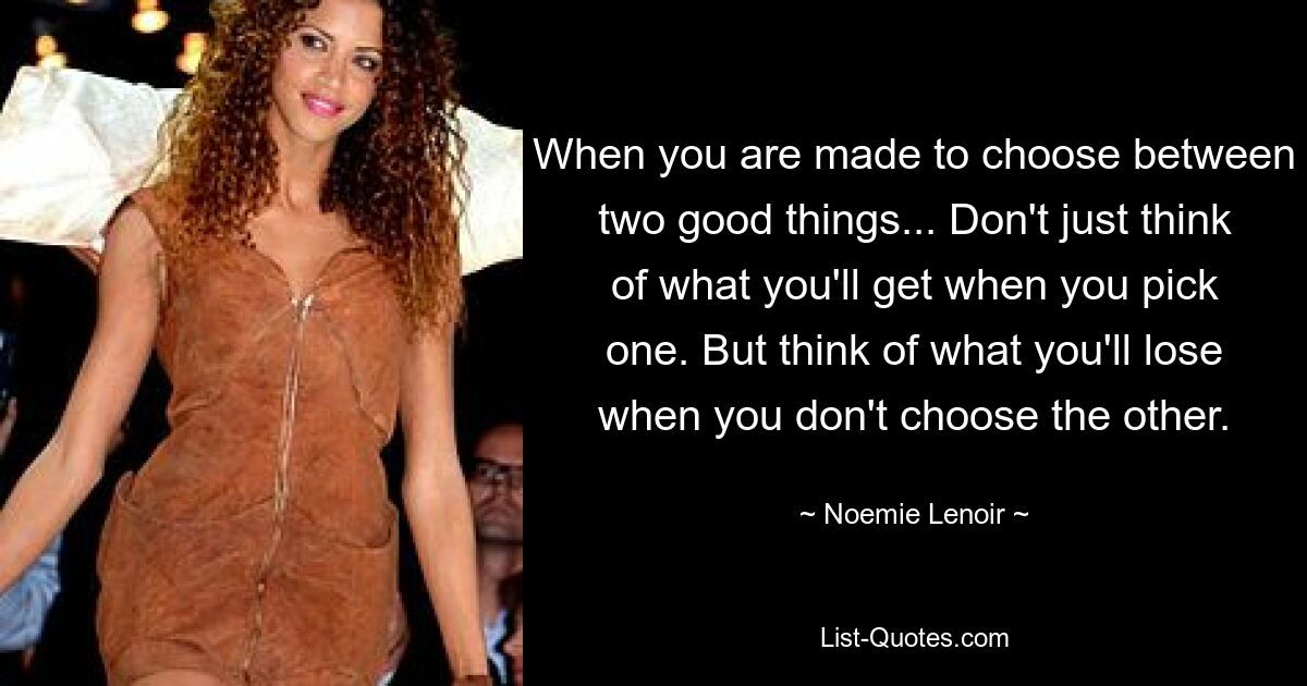 When you are made to choose between two good things... Don't just think of what you'll get when you pick one. But think of what you'll lose when you don't choose the other. — © Noemie Lenoir