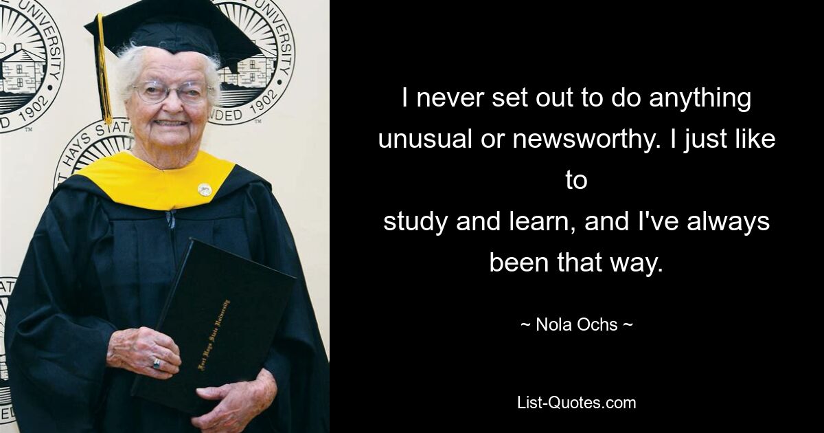 I never set out to do anything unusual or newsworthy. I just like to
study and learn, and I've always been that way. — © Nola Ochs