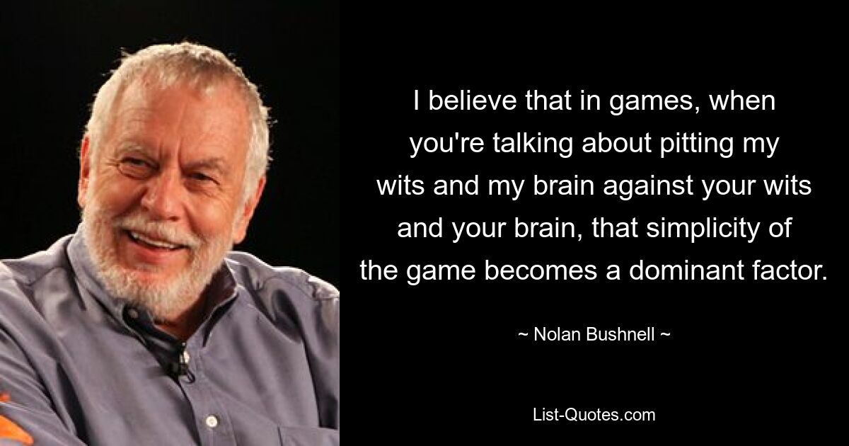 I believe that in games, when you're talking about pitting my wits and my brain against your wits and your brain, that simplicity of the game becomes a dominant factor. — © Nolan Bushnell