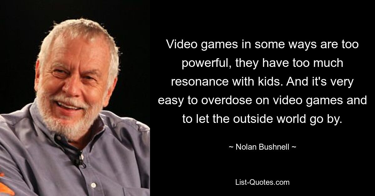 Video games in some ways are too powerful, they have too much resonance with kids. And it's very easy to overdose on video games and to let the outside world go by. — © Nolan Bushnell