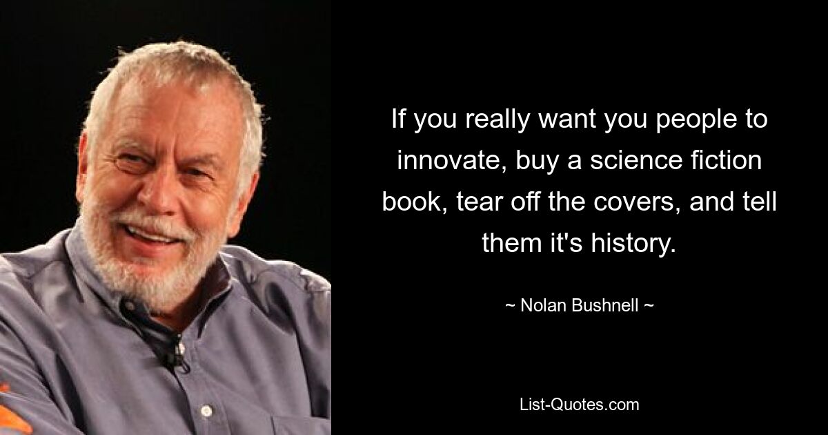 If you really want you people to innovate, buy a science fiction book, tear off the covers, and tell them it's history. — © Nolan Bushnell