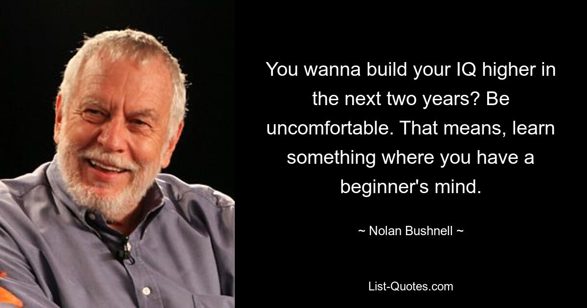 You wanna build your IQ higher in the next two years? Be uncomfortable. That means, learn something where you have a beginner's mind. — © Nolan Bushnell