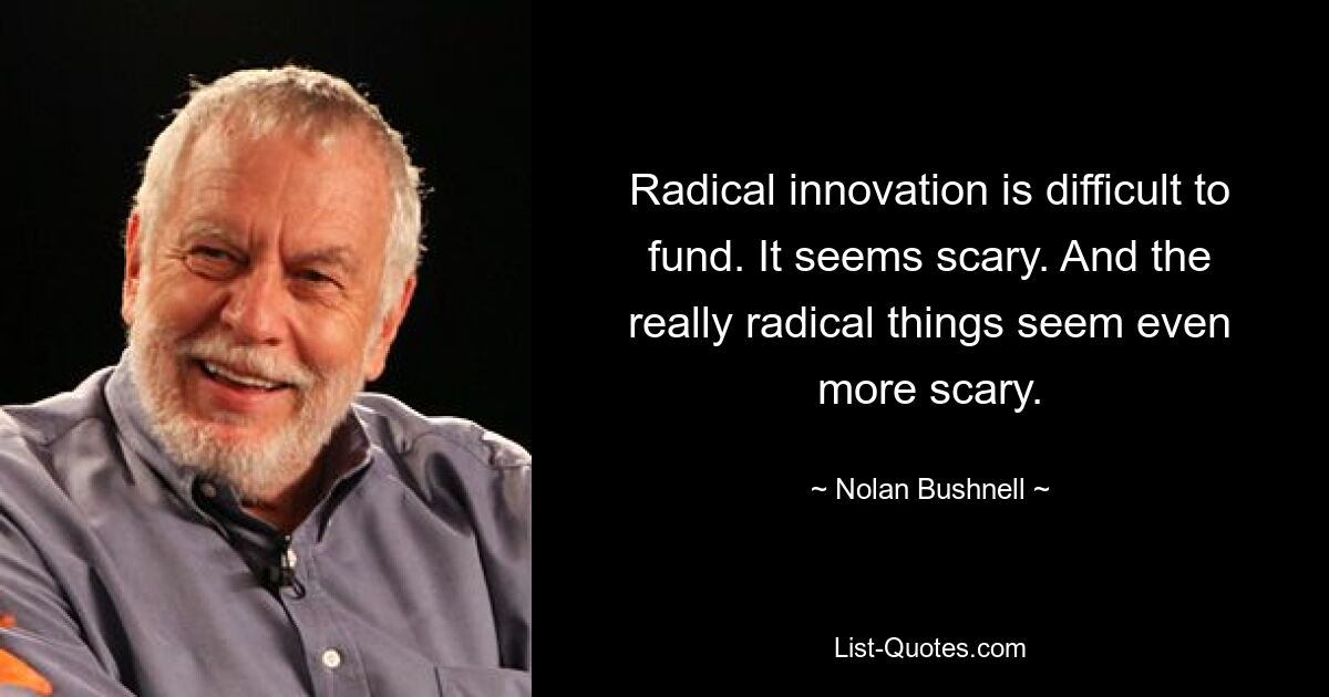 Radical innovation is difficult to fund. It seems scary. And the really radical things seem even more scary. — © Nolan Bushnell