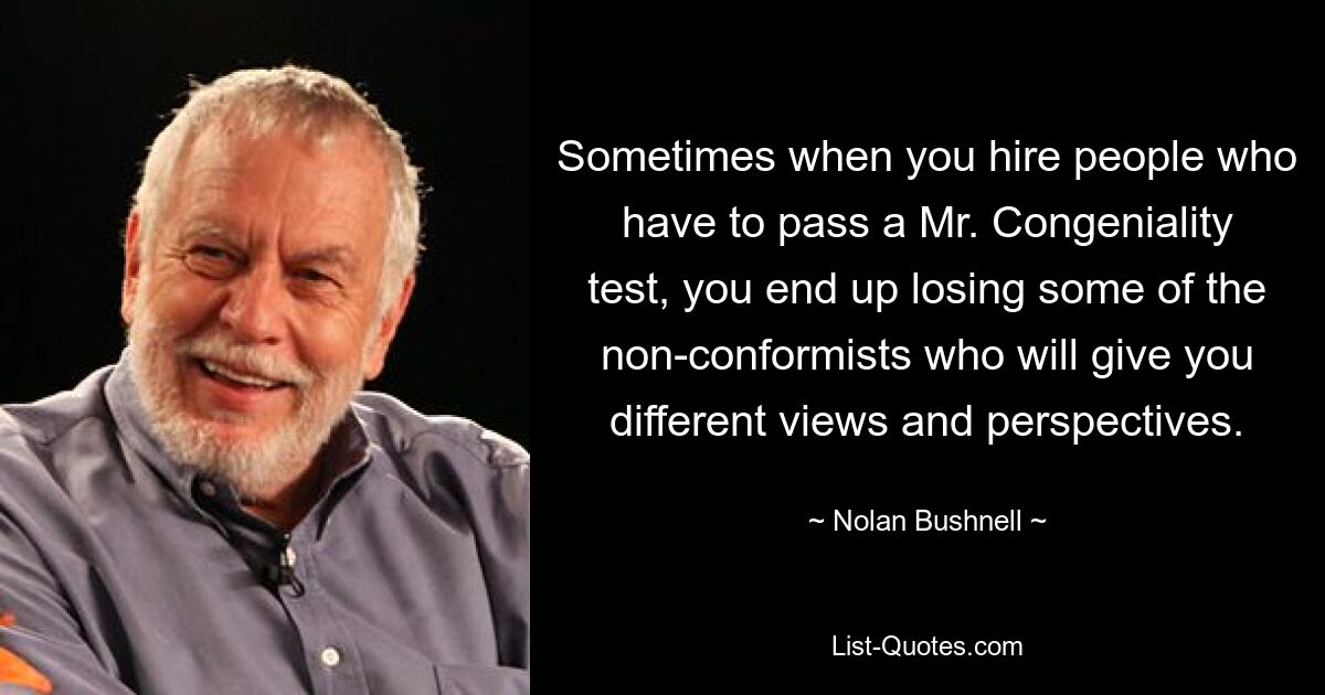 Sometimes when you hire people who have to pass a Mr. Congeniality test, you end up losing some of the non-conformists who will give you different views and perspectives. — © Nolan Bushnell